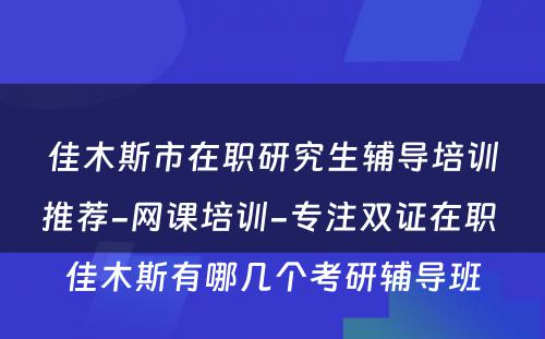 佳木斯市在职研究生辅导培训推荐-网课培训-专注双证在职 佳木斯有哪几个考研辅导班