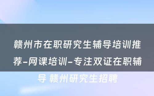 赣州市在职研究生辅导培训推荐-网课培训-专注双证在职辅导 赣州研究生招聘