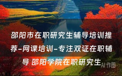 邵阳市在职研究生辅导培训推荐-网课培训-专注双证在职辅导 邵阳学院在职研究生