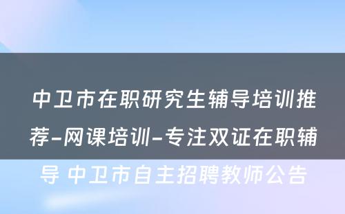 中卫市在职研究生辅导培训推荐-网课培训-专注双证在职辅导 中卫市自主招聘教师公告