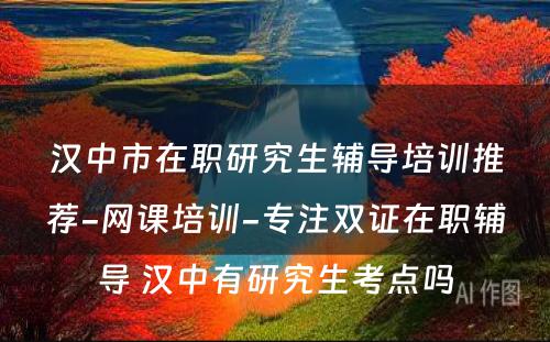 汉中市在职研究生辅导培训推荐-网课培训-专注双证在职辅导 汉中有研究生考点吗