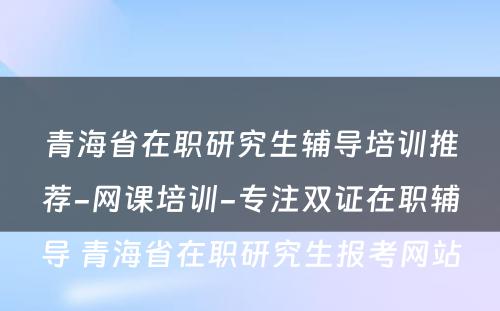 青海省在职研究生辅导培训推荐-网课培训-专注双证在职辅导 青海省在职研究生报考网站