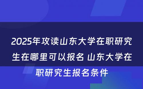 2025年攻读山东大学在职研究生在哪里可以报名 山东大学在职研究生报名条件