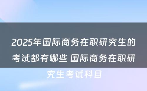 2025年国际商务在职研究生的考试都有哪些 国际商务在职研究生考试科目