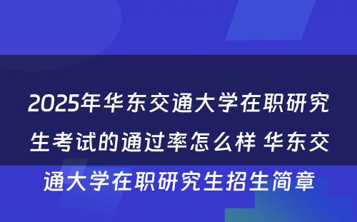 2025年华东交通大学在职研究生考试的通过率怎么样 华东交通大学在职研究生招生简章