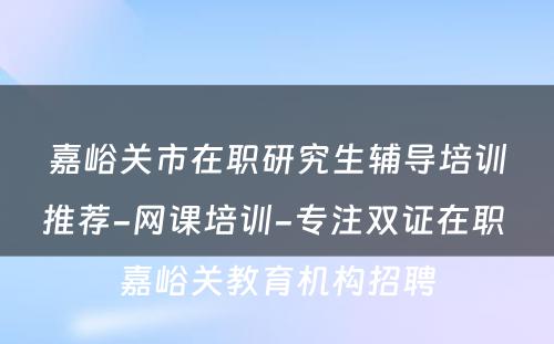 嘉峪关市在职研究生辅导培训推荐-网课培训-专注双证在职 嘉峪关教育机构招聘