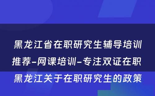 黑龙江省在职研究生辅导培训推荐-网课培训-专注双证在职 黑龙江关于在职研究生的政策