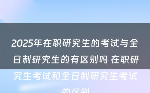 2025年在职研究生的考试与全日制研究生的有区别吗 在职研究生考试和全日制研究生考试的区别