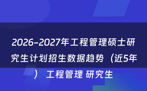 2026-2027年工程管理硕士研究生计划招生数据趋势（近5年） 工程管理 研究生