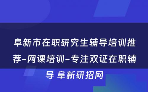 阜新市在职研究生辅导培训推荐-网课培训-专注双证在职辅导 阜新研招网