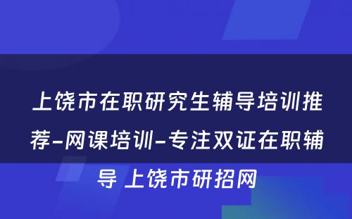 上饶市在职研究生辅导培训推荐-网课培训-专注双证在职辅导 上饶市研招网