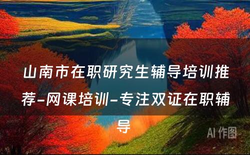 山南市在职研究生辅导培训推荐-网课培训-专注双证在职辅导 