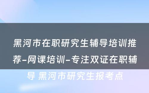 黑河市在职研究生辅导培训推荐-网课培训-专注双证在职辅导 黑河市研究生报考点