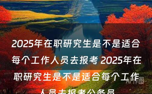 2025年在职研究生是不是适合每个工作人员去报考 2025年在职研究生是不是适合每个工作人员去报考公务员