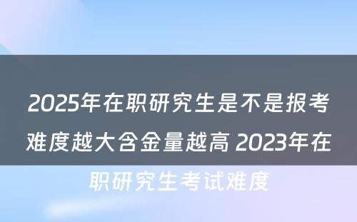 2025年在职研究生是不是报考难度越大含金量越高 2023年在职研究生考试难度