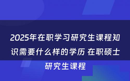 2025年在职学习研究生课程知识需要什么样的学历 在职硕士研究生课程