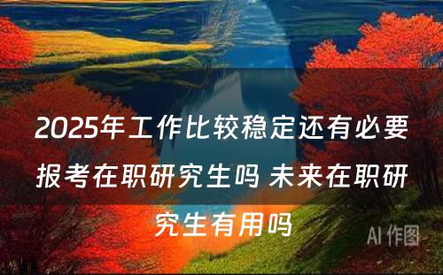 2025年工作比较稳定还有必要报考在职研究生吗 未来在职研究生有用吗