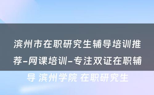 滨州市在职研究生辅导培训推荐-网课培训-专注双证在职辅导 滨州学院 在职研究生