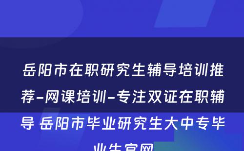 岳阳市在职研究生辅导培训推荐-网课培训-专注双证在职辅导 岳阳市毕业研究生大中专毕业生官网