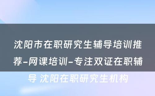 沈阳市在职研究生辅导培训推荐-网课培训-专注双证在职辅导 沈阳在职研究生机构