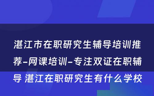 湛江市在职研究生辅导培训推荐-网课培训-专注双证在职辅导 湛江在职研究生有什么学校