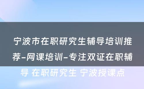 宁波市在职研究生辅导培训推荐-网课培训-专注双证在职辅导 在职研究生 宁波授课点