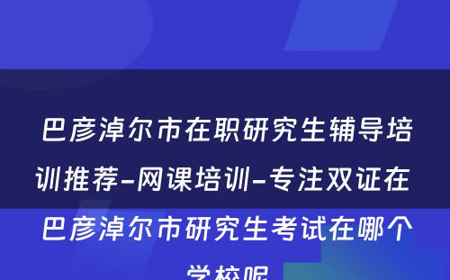 巴彦淖尔市在职研究生辅导培训推荐-网课培训-专注双证在 巴彦淖尔市研究生考试在哪个学校呢