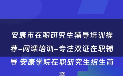 安康市在职研究生辅导培训推荐-网课培训-专注双证在职辅导 安康学院在职研究生招生简章