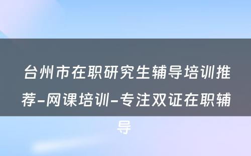 台州市在职研究生辅导培训推荐-网课培训-专注双证在职辅导 