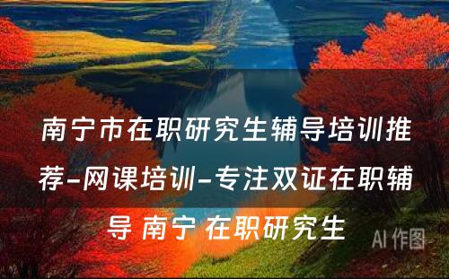 南宁市在职研究生辅导培训推荐-网课培训-专注双证在职辅导 南宁 在职研究生