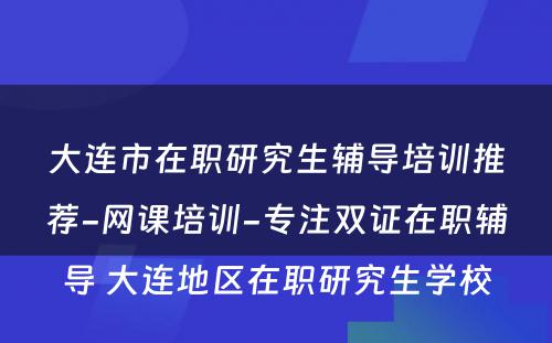 大连市在职研究生辅导培训推荐-网课培训-专注双证在职辅导 大连地区在职研究生学校