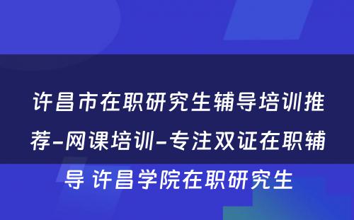 许昌市在职研究生辅导培训推荐-网课培训-专注双证在职辅导 许昌学院在职研究生