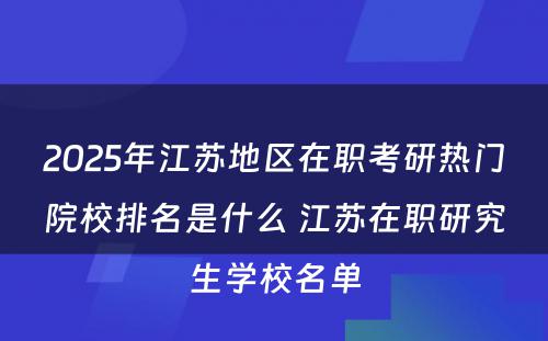 2025年江苏地区在职考研热门院校排名是什么 江苏在职研究生学校名单