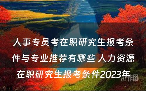 人事专员考在职研究生报考条件与专业推荐有哪些 人力资源在职研究生报考条件2023年