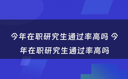 今年在职研究生通过率高吗 今年在职研究生通过率高吗