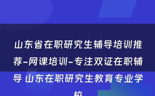 山东省在职研究生辅导培训推荐-网课培训-专注双证在职辅导 山东在职研究生教育专业学校