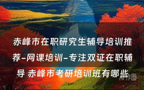 赤峰市在职研究生辅导培训推荐-网课培训-专注双证在职辅导 赤峰市考研培训班有哪些