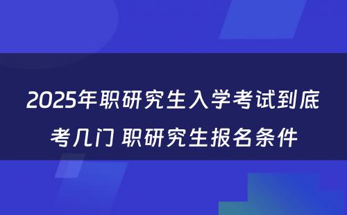 2025年职研究生入学考试到底考几门 职研究生报名条件