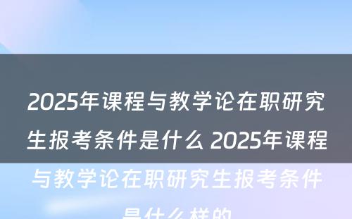 2025年课程与教学论在职研究生报考条件是什么 2025年课程与教学论在职研究生报考条件是什么样的