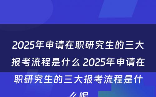 2025年申请在职研究生的三大报考流程是什么 2025年申请在职研究生的三大报考流程是什么呢