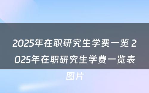 2025年在职研究生学费一览 2025年在职研究生学费一览表图片