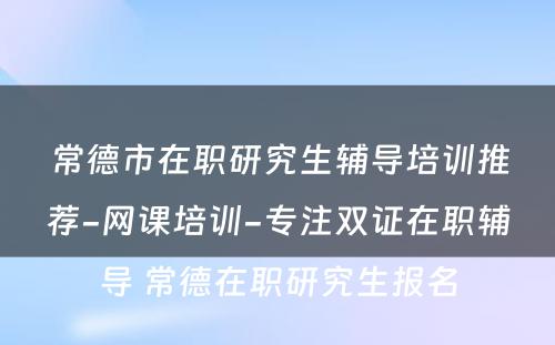 常德市在职研究生辅导培训推荐-网课培训-专注双证在职辅导 常德在职研究生报名