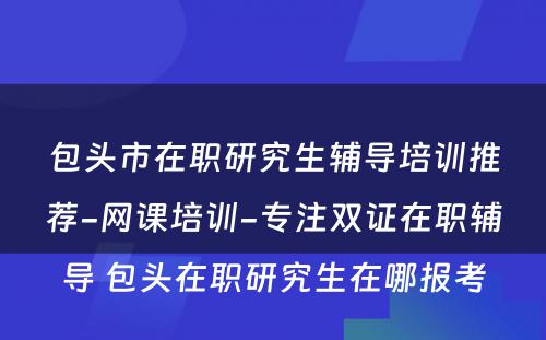 包头市在职研究生辅导培训推荐-网课培训-专注双证在职辅导 包头在职研究生在哪报考