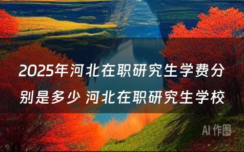 2025年河北在职研究生学费分别是多少 河北在职研究生学校