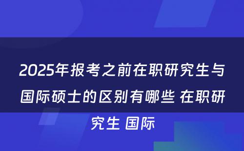 2025年报考之前在职研究生与国际硕士的区别有哪些 在职研究生 国际