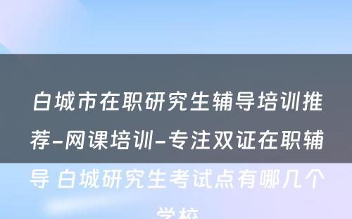 白城市在职研究生辅导培训推荐-网课培训-专注双证在职辅导 白城研究生考试点有哪几个学校