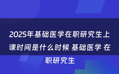 2025年基础医学在职研究生上课时间是什么时候 基础医学 在职研究生