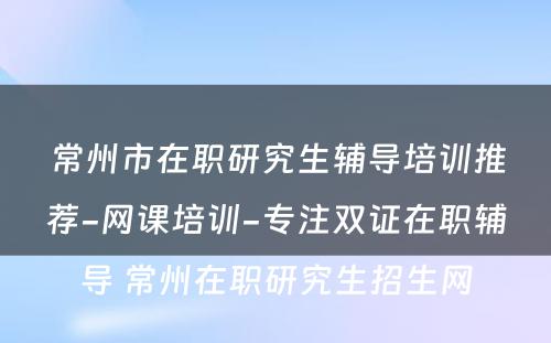 常州市在职研究生辅导培训推荐-网课培训-专注双证在职辅导 常州在职研究生招生网