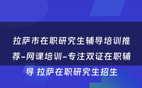 拉萨市在职研究生辅导培训推荐-网课培训-专注双证在职辅导 拉萨在职研究生招生