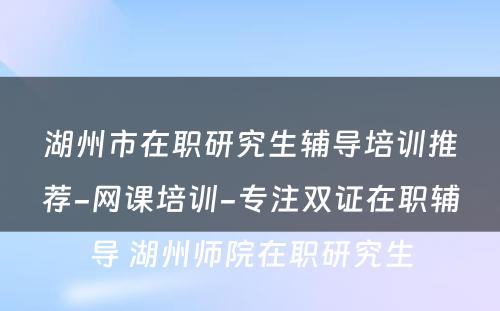 湖州市在职研究生辅导培训推荐-网课培训-专注双证在职辅导 湖州师院在职研究生